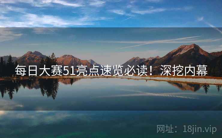 每日大赛51亮点速览必读！深挖内幕
