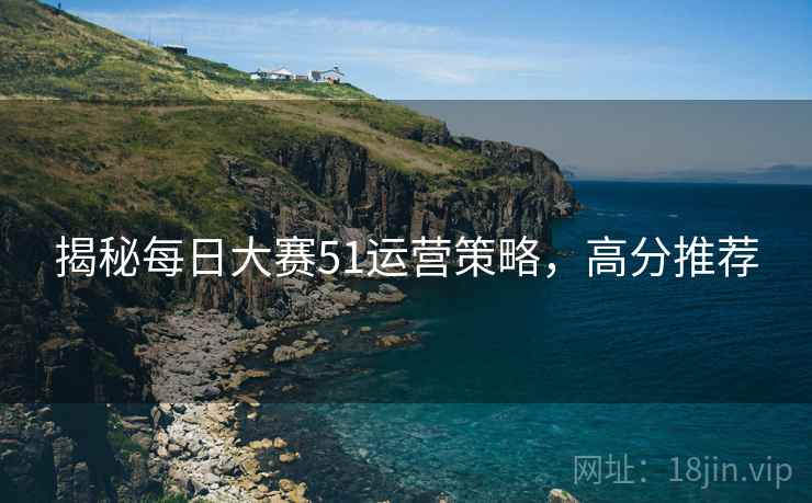 揭秘每日大赛51运营策略，高分推荐