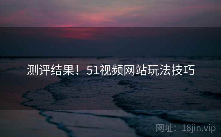 测评结果！51视频网站玩法技巧